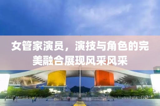 女管家演员，演技与角色的完美融合展现风采风采