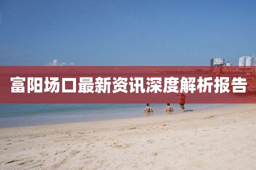 富阳场口最新资讯深度解析报告