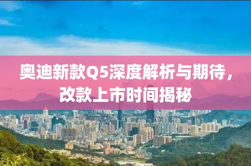 奥迪新款Q5深度解析与期待，改款上市时间揭秘