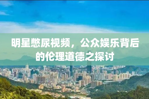 明星憋尿视频，公众娱乐背后的伦理道德之探讨
