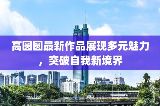 高圆圆最新作品展现多元魅力，突破自我新境界
