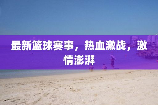 最新篮球赛事，热血激战，激情澎湃