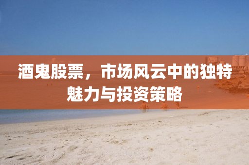 酒鬼股票，市场风云中的独特魅力与投资策略