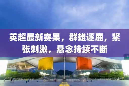 英超最新赛果，群雄逐鹿，紧张刺激，悬念持续不断
