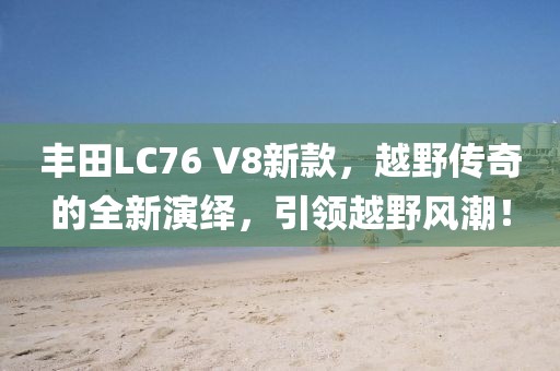 丰田LC76 V8新款，越野传奇的全新演绎，引领越野风潮！