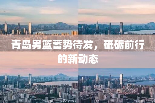 青岛男篮蓄势待发，砥砺前行的新动态