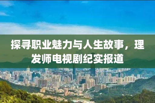 探寻职业魅力与人生故事，理发师电视剧纪实报道