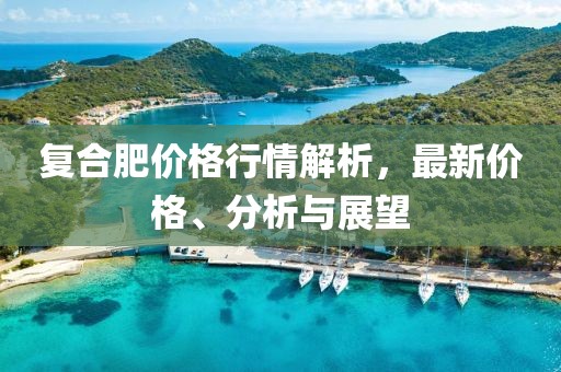 复合肥价格行情解析，最新价格、分析与展望