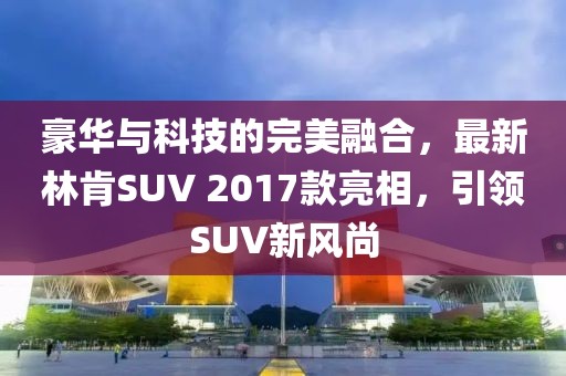 豪华与科技的完美融合，最新林肯SUV 2017款亮相，引领SUV新风尚