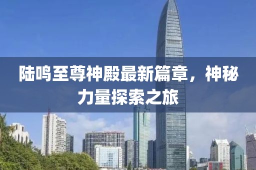 陆鸣至尊神殿最新篇章，神秘力量探索之旅