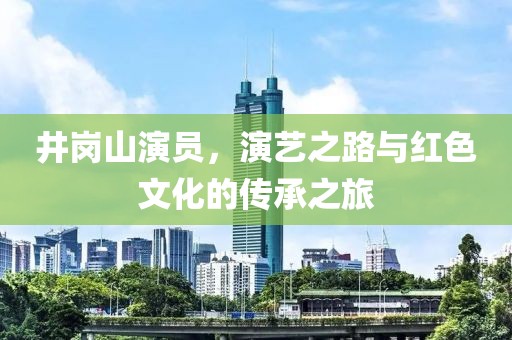 井岗山演员，演艺之路与红色文化的传承之旅