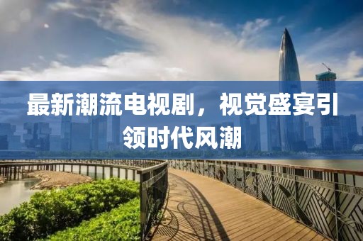 最新潮流电视剧，视觉盛宴引领时代风潮