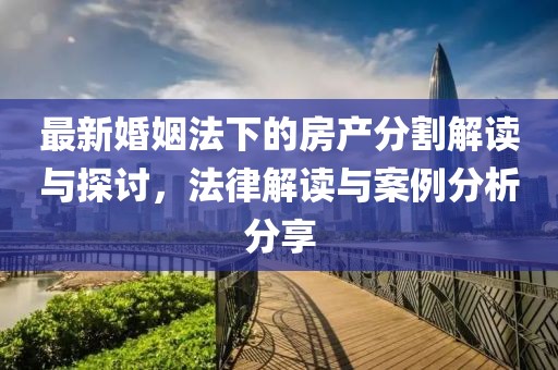 最新婚姻法下的房产分割解读与探讨，法律解读与案例分析分享