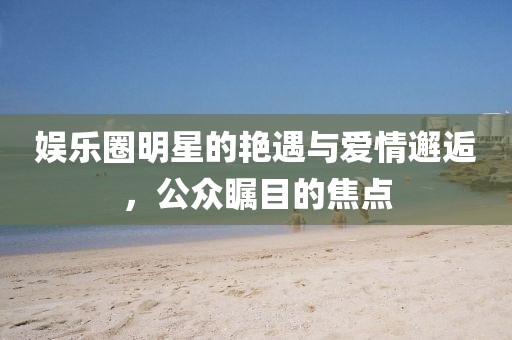 娱乐圈明星的艳遇与爱情邂逅，公众瞩目的焦点