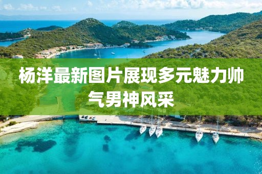 杨洋最新图片展现多元魅力帅气男神风采