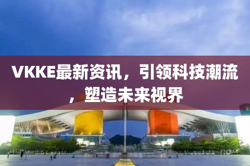 VKKE最新资讯，引领科技潮流，塑造未来视界