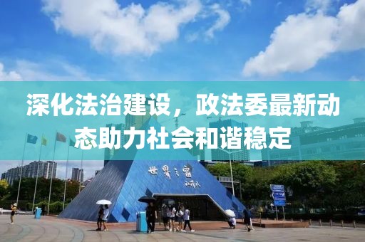 深化法治建设，政法委最新动态助力社会和谐稳定