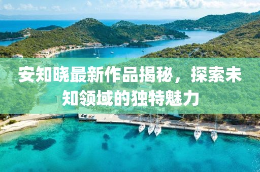 安知晓最新作品揭秘，探索未知领域的独特魅力