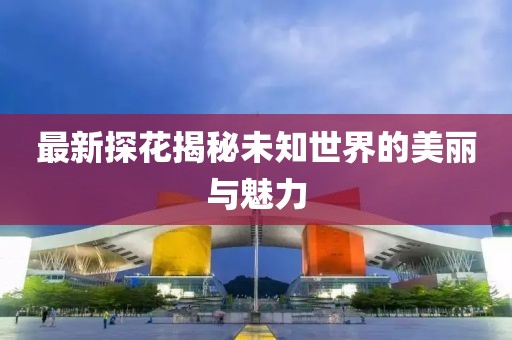 最新探花揭秘未知世界的美丽与魅力