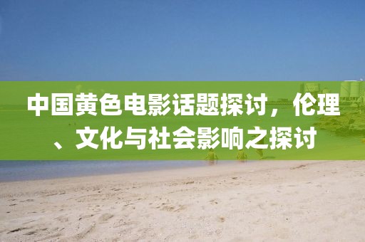 中国黄色电影话题探讨，伦理、文化与社会影响之探讨