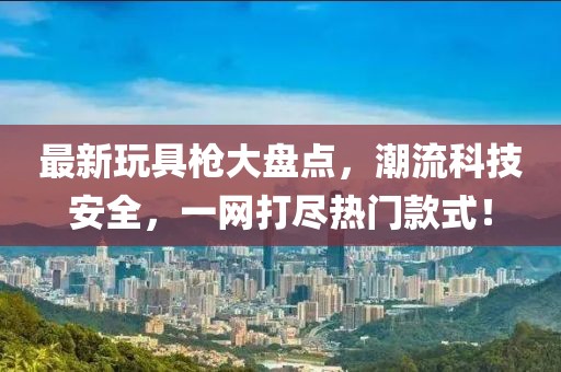 最新玩具枪大盘点，潮流科技安全，一网打尽热门款式！
