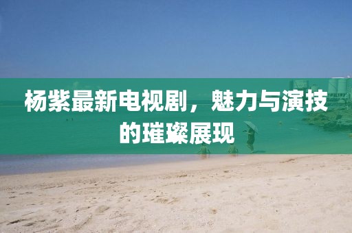 杨紫最新电视剧，魅力与演技的璀璨展现