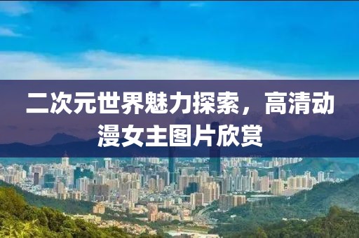 二次元世界魅力探索，高清动漫女主图片欣赏