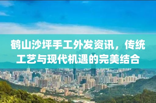 鹤山沙坪手工外发资讯，传统工艺与现代机遇的完美结合