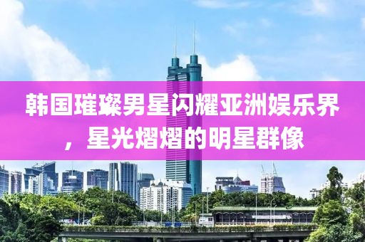 韩国璀璨男星闪耀亚洲娱乐界，星光熠熠的明星群像