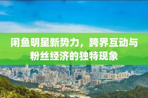 闲鱼明星新势力，跨界互动与粉丝经济的独特现象