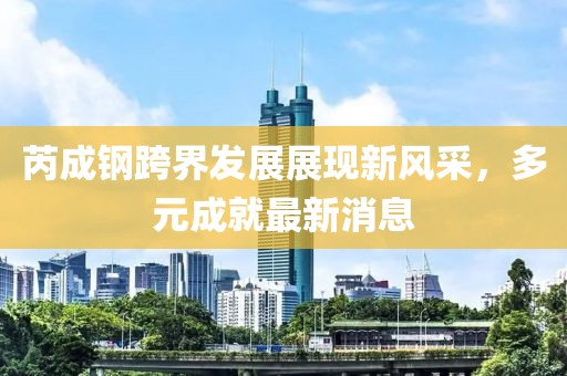 芮成钢跨界发展展现新风采，多元成就最新消息