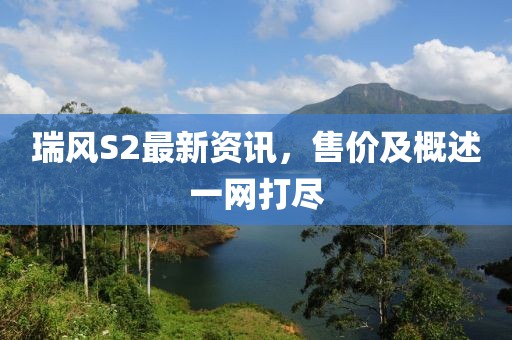 瑞风S2最新资讯，售价及概述一网打尽