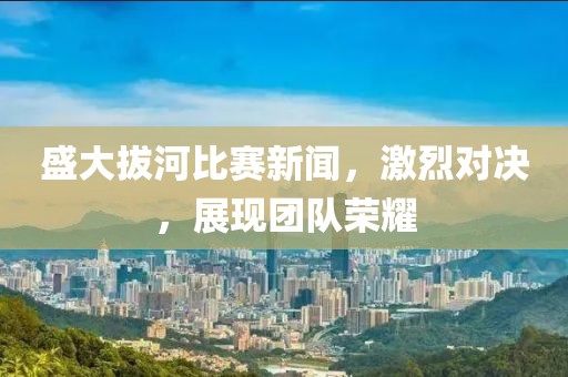盛大拔河比赛新闻，激烈对决，展现团队荣耀
