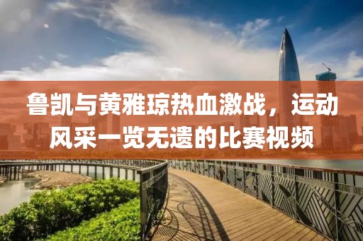 鲁凯与黄雅琼热血激战，运动风采一览无遗的比赛视频