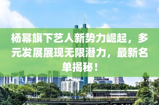 杨幂旗下艺人新势力崛起，多元发展展现无限潜力，最新名单揭秘！