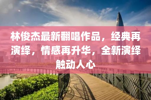 林俊杰最新翻唱作品，经典再演绎，情感再升华，全新演绎触动人心
