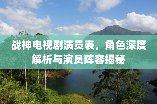 战神电视剧演员表，角色深度解析与演员阵容揭秘
