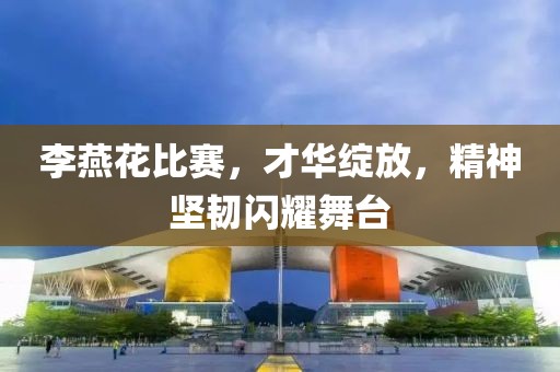 李燕花比赛，才华绽放，精神坚韧闪耀舞台