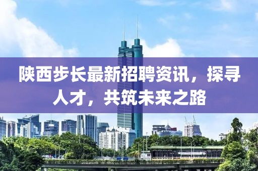 陕西步长最新招聘资讯，探寻人才，共筑未来之路