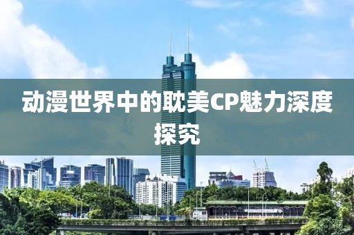 动漫世界中的耽美CP魅力深度探究