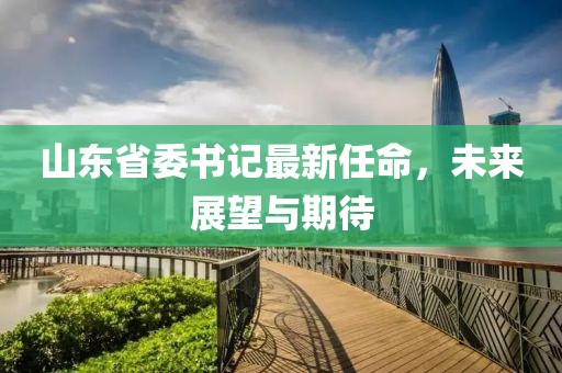 山东省委书记最新任命，未来展望与期待