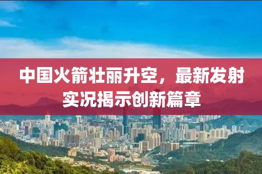 中国火箭壮丽升空，最新发射实况揭示创新篇章