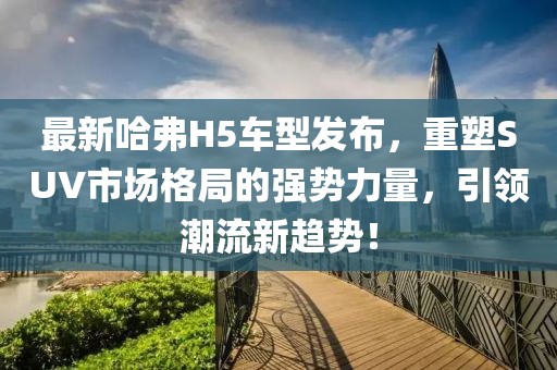 最新哈弗H5车型发布，重塑SUV市场格局的强势力量，引领潮流新趋势！