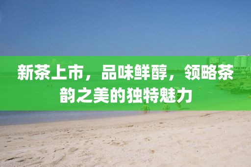 新茶上市，品味鲜醇，领略茶韵之美的独特魅力