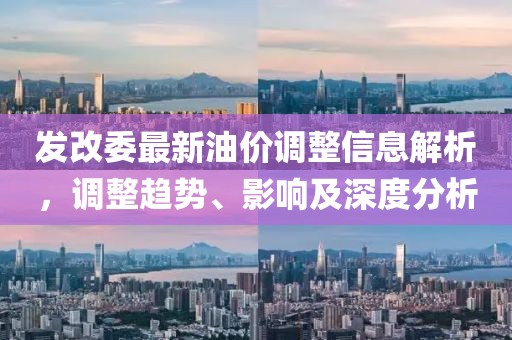 发改委最新油价调整信息解析，调整趋势、影响及深度分析