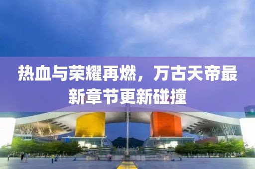 热血与荣耀再燃，万古天帝最新章节更新碰撞