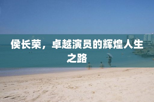 侯长荣，卓越演员的辉煌人生之路