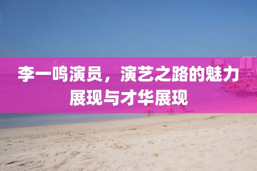 李一鸣演员，演艺之路的魅力展现与才华展现