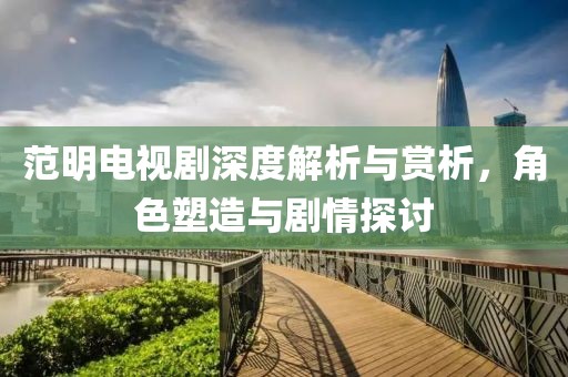 范明电视剧深度解析与赏析，角色塑造与剧情探讨