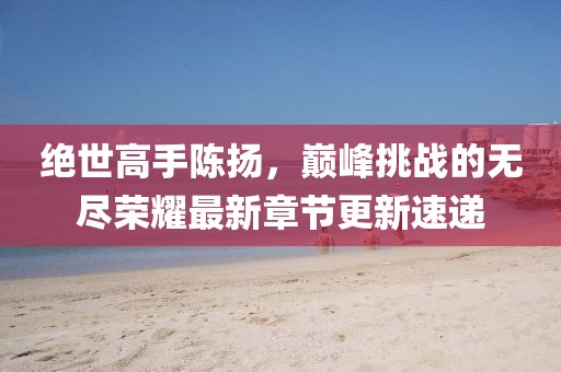 绝世高手陈扬，巅峰挑战的无尽荣耀最新章节更新速递